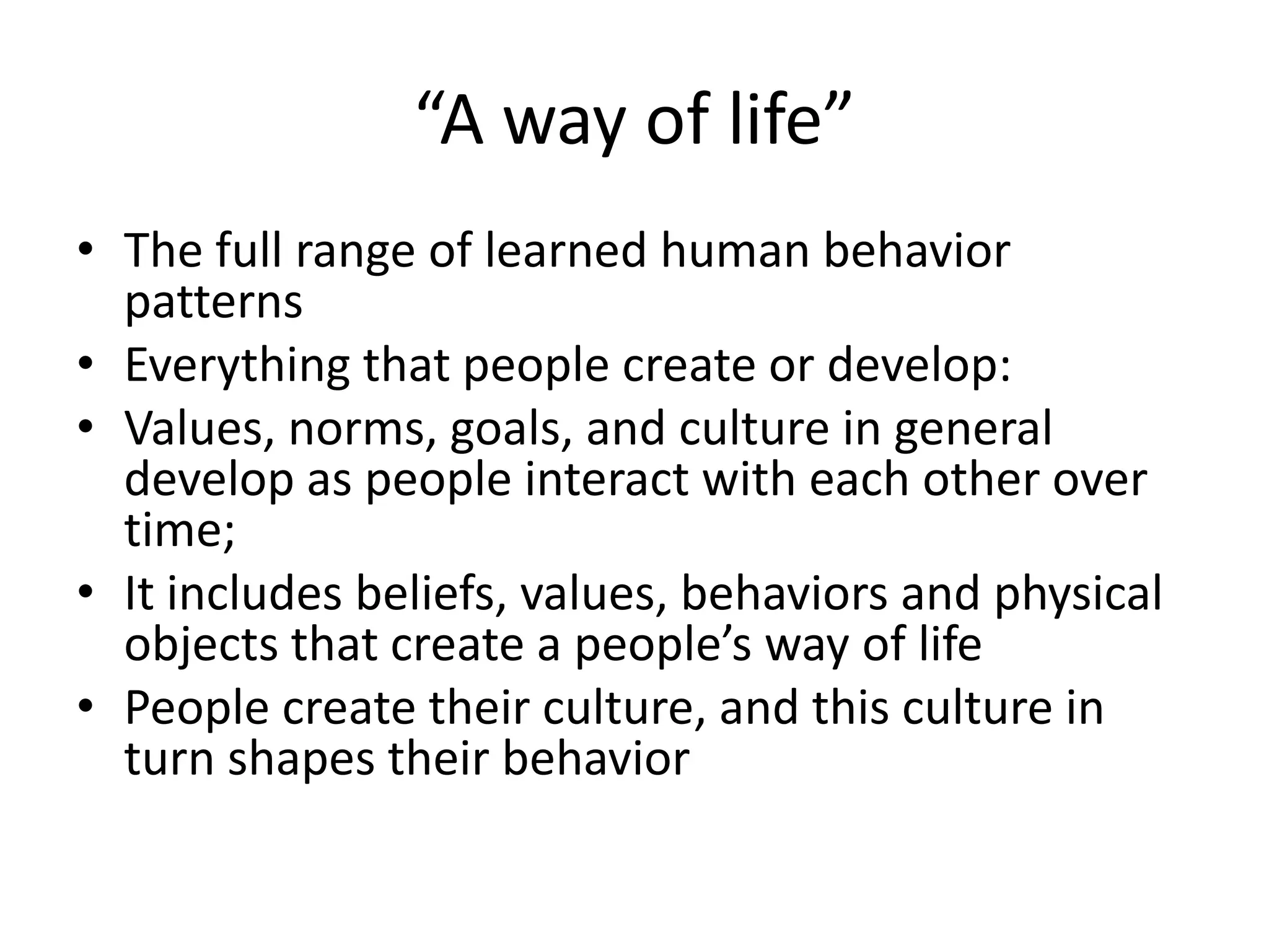 “A way of life”The full range of learned human behavior patternsEverything that people create or develop:Values, norms, goals, and culture in general develop as people interact with each other over time;It includes beliefs, values, behaviors and physical objects that create a people’s way of lifePeople create their culture, and this culture in turn shapes their behavior
