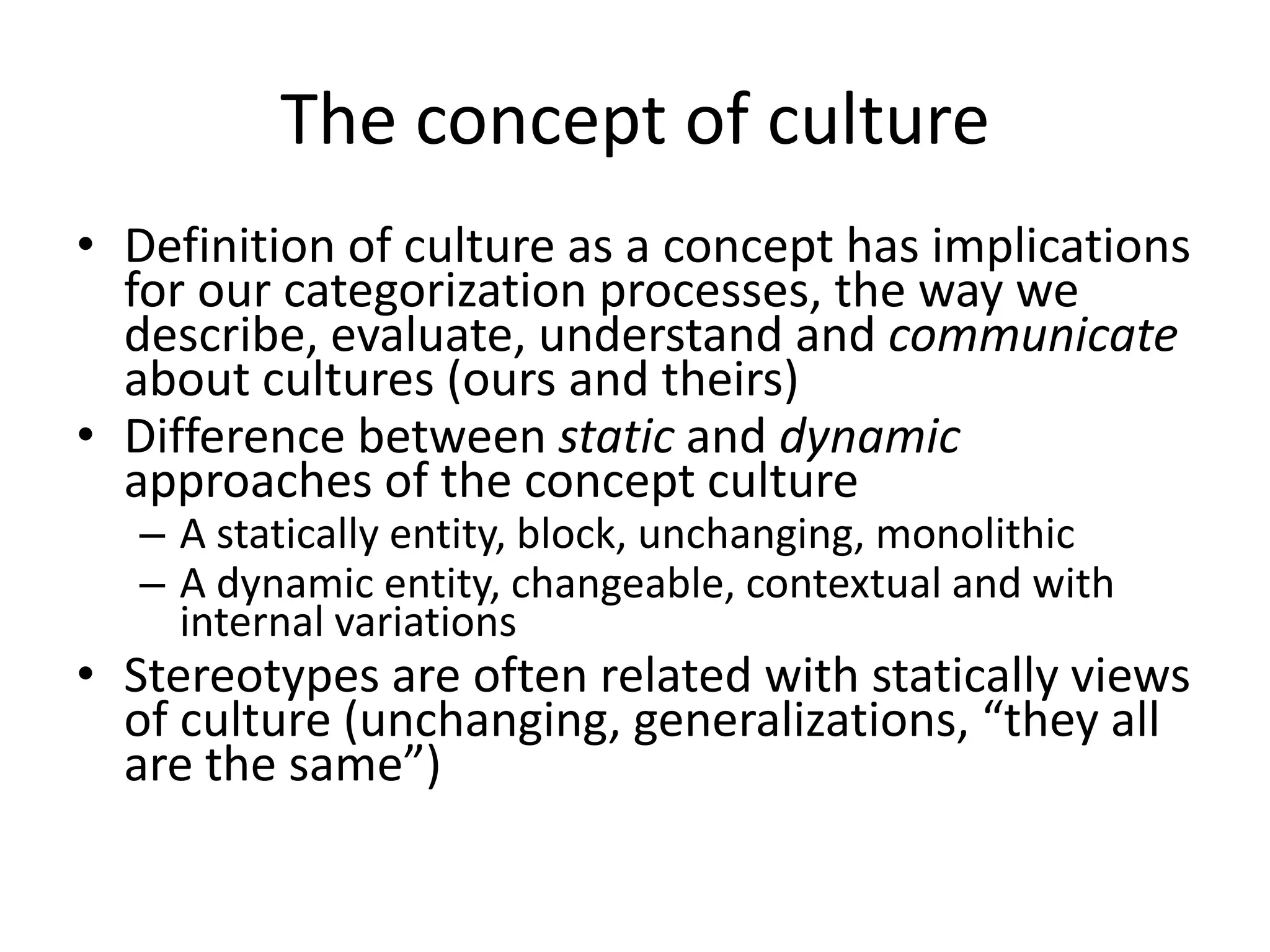 The concept of cultureDefinition of culture as a concept has implications for our categorization processes, the way we describe, evaluate, understand and communicate about cultures (ours and theirs) Difference between static and dynamic approaches of the concept cultureA statically entity, block, unchanging, monolithicA dynamic entity, changeable, contextual and with internal variations Stereotypes are often related with statically views of culture (unchanging, generalizations, “they all are the same”)