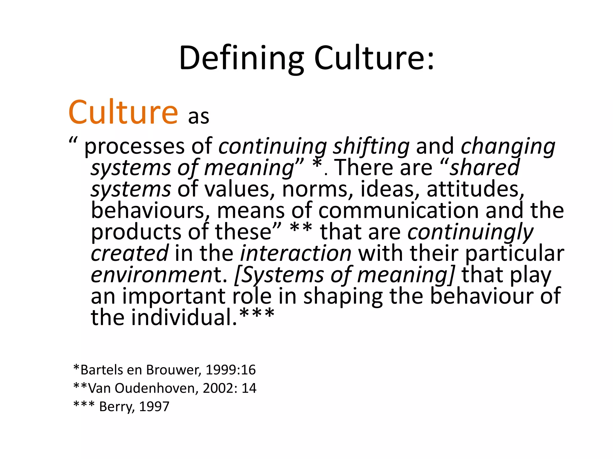 Defining Culture:Cultureas “ processes of continuing shifting and changingsystems of meaning” *. There are “shared systems of values, norms, ideas, attitudes, behaviours, means of communication and the products of these” ** that are continuingly created in the interaction with their particular environment. [Systems of meaning] that play an important role in shaping the behaviour of the individual.*** *Bartels en Brouwer, 1999:16**Van Oudenhoven, 2002: 14*** Berry, 1997