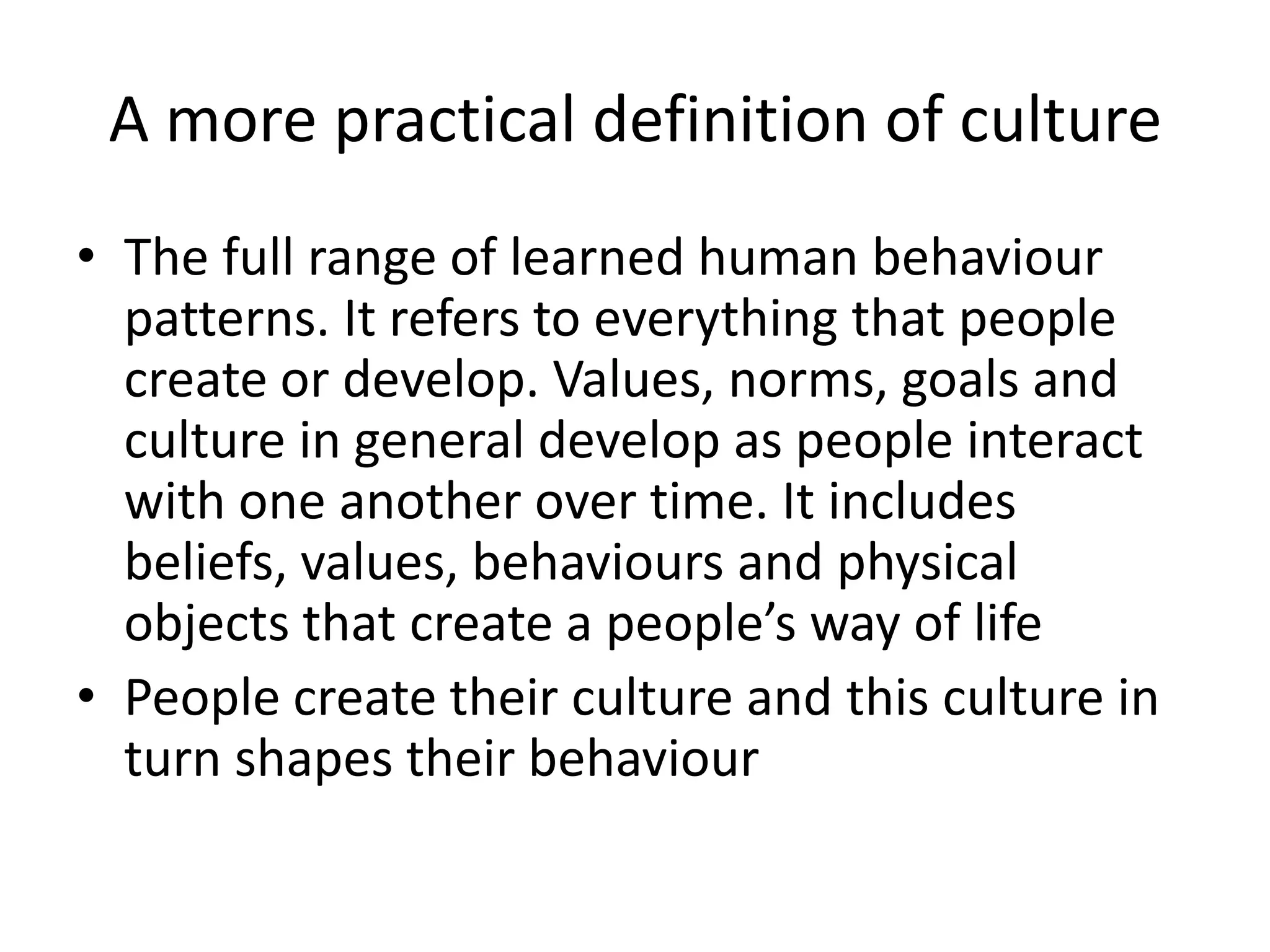 A more practical definition of cultureThe full range of learned human behaviour patterns. It refers to everything that people create or develop. Values, norms, goals and culture in general develop as people interact with one another over time. It includes beliefs, values, behaviours and physical objects that create a people’s way of lifePeople create their culture and this culture in turn shapes their behaviour
