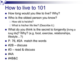 How to live to 101
 How long would you like to live? Why?
 Who is the oldest person you know?
 How old is he/she?
 What is his/her life like? (Describe it.)
 What do you think is the secret to longevity [living a
long life]? Why? (e.g. food, exercise, relationships,
lifestyle…?)
 P. 76, #2A match the words
 #2B – discuss
 #3 – read & discuss
 #4A
 #4B&C
 