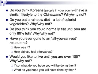  Do you think Koreans [people in your country] have a
similar lifestyle to the Okinawans? Why/why not?
 Do you eat a rainbow diet - a lot of colorful
vegetables? Why/why not?
 Do you think you could normally eat until you are
only 80% full? Why/why not?
 Have you ever gone to an “all-you-can-eat”
restaurant?
 How was it?
 How did you feel afterwards?
 Would you like to live until you are over 100?
Why/why not?
 If so, what do you hope you will be doing then?
 What do you hope you will have done by then?
 