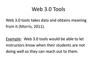 Web 3.0 Tools
Web 3.0 tools takes data and obtains meaning
from it (Morris, 2011).
Example: Web 3.0 tools would be able to let
instructors know when their students are not
doing well so they can reach out to them.
 