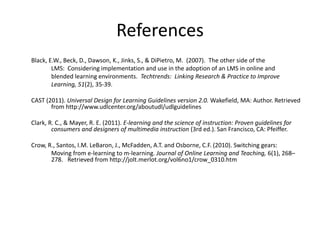 References
Black, E.W., Beck, D., Dawson, K., Jinks, S., & DiPietro, M. (2007). The other side of the
LMS: Considering implementation and use in the adoption of an LMS in online and
blended learning environments. Techtrends: Linking Research & Practice to Improve
Learning, 51(2), 35-39.
CAST (2011). Universal Design for Learning Guidelines version 2.0. Wakefield, MA: Author. Retrieved
from http://www.udlcenter.org/aboutudl/udlguidelines
Clark, R. C., & Mayer, R. E. (2011). E-learning and the science of instruction: Proven guidelines for
consumers and designers of multimedia instruction (3rd ed.). San Francisco, CA: Pfeiffer.
Crow, R., Santos, I.M. LeBaron, J., McFadden, A.T. and Osborne, C.F. (2010). Switching gears:
Moving from e-learning to m-learning. Journal of Online Learning and Teaching, 6(1), 268–
278. Retrieved from http://jolt.merlot.org/vol6no1/crow_0310.htm
 