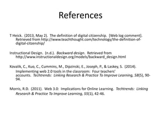 References
T Heick. (2013, May 2). The definition of digital citizenship. [Web log comment].
Retrieved from http://www.teachthought.com/technology/the-definition-of-
digital-citzenship/
Instructional Design. (n.d.). Backward design. Retrieved from
http://www.instructionaldesign.org/models/backward_design.html
Kovalik, C., Kuo, C., Cummins, M., Dipzinski, E., Joseph, P., & Laskey, S. (2014).
Implementing web 2.0 tools in the classroom: Four teachers’
accounts. Techtrends: Linking Research & Practice To Improve Learning, 58(5), 90-
94.
Morris, R.D. (2011). Web 3.0: Implications for Online Learning. Techtrends: Linking
Research & Practice To Improve Learning, 55(1), 42-46.
 