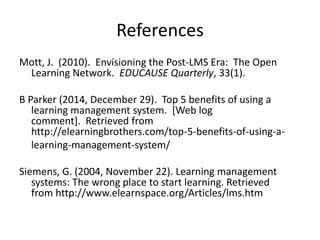 References
Mott, J. (2010). Envisioning the Post-LMS Era: The Open
Learning Network. EDUCAUSE Quarterly, 33(1).
B Parker (2014, December 29). Top 5 benefits of using a
learning management system. [Web log
comment]. Retrieved from
http://elearningbrothers.com/top-5-benefits-of-using-a-
learning-management-system/
Siemens, G. (2004, November 22). Learning management
systems: The wrong place to start learning. Retrieved
from http://www.elearnspace.org/Articles/lms.htm
 
