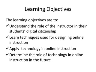 Learning Objectives
The learning objectives are to:
Understand the role of the instructor in their
students’ digital citizenship
Learn techniques used for designing online
instruction
Apply technology in online instruction
Determine the role of technology in online
instruction in the future
 