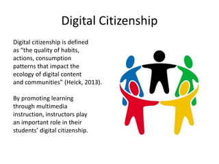 Digital Citizenship
Digital citizenship is defined
as “the quality of habits,
actions, consumption
patterns that impact the
ecology of digital content
and communities” (Heick, 2013).
By promoting learning
through multimedia
instruction, instructors play
an important role in their
students’ digital citizenship.
 