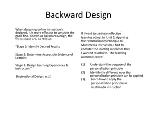 Backward Design
When designing online instruction is
designed, it is more effective to consider the
goals first. Known as Backward Design, the
three stages are, as follows:
“Stage 1: Identify Desired Results
Stage 2: Determine Acceptable Evidence of
Learning
Stage 3: Design Learning Experiences &
Instruction “
(Instructional Design, n.d.)
If I want to create an effective
learning object for Unit 5, Applying
the Personalization Principle to
Multimedia Instruction, I had to
consider the learning outcomes that
I wanted to achieve. The learning
outcomes were:
(1) Understand the purpose of the
personalization principle
(2) Identify the different ways that
personalization principle can be applied
(3) Learn how to apply the
personalization principle in
multimedia instruction
 
