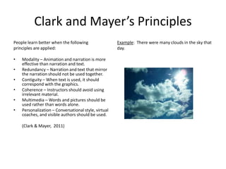 Clark and Mayer’s Principles
People learn better when the following
principles are applied:
• Modality – Animation and narration is more
effective than narration and text.
• Redundancy – Narration and text that mirror
the narration should not be used together.
• Contiguity – When text is used, it should
correspond with the graphics.
• Coherence – Instructors should avoid using
irrelevant material.
• Multimedia – Words and pictures should be
used rather than words alone.
• Personalization – Conversational style, virtual
coaches, and visible authors should be used.
(Clark & Mayer, 2011)
Example: There were many clouds in the sky that
day.
 
