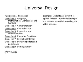 Universal Design
“Guideline 1: Perception
Guideline 2: Language,
Mathematical Expressions, and
Symbols
Guideline 3: Comprehension
Guideline 4: Physical Action
Guideline 5: Expression and
Communication
Guideline 6: Executive Functions
Guideline 7: Recruiting Interest
Guideline 8: Sustaining effort and
persistence
Guideline 9: Self-regulation”
(CAST, 2011)
Example: Students are given the
option to listen to audio recording of
the seminar instead of attending the
video seminar.
 