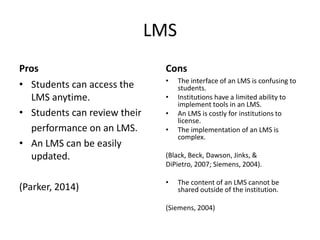 LMS
Pros
• Students can access the
LMS anytime.
• Students can review their
performance on an LMS.
• An LMS can be easily
updated.
(Parker, 2014)
Cons
• The interface of an LMS is confusing to
students.
• Institutions have a limited ability to
implement tools in an LMS.
• An LMS is costly for institutions to
license.
• The implementation of an LMS is
complex.
(Black, Beck, Dawson, Jinks, &
DiPietro, 2007; Siemens, 2004).
• The content of an LMS cannot be
shared outside of the institution.
(Siemens, 2004)
 