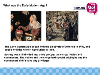 What was the Early Modern Age?
The Early Modern Age began with the discovery of America in 1492, and
ended with the French Revolution in 1789.
Society was still divided into three groups: the clergy, nobles and
commoners. The nobles and the clergy had special privileges and the
commoners didn’t have any privileges.
 