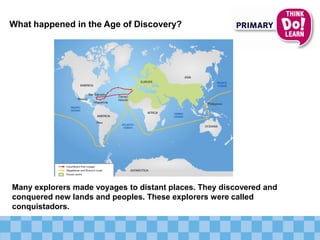 What happened in the Age of Discovery?
Many explorers made voyages to distant places. They discovered and
conquered new lands and peoples. These explorers were called
conquistadors.
 