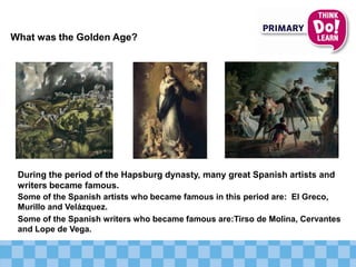 What was the Golden Age?
Some of the Spanish artists who became famous in this period are: El Greco,
Murillo and Velázquez.
Some of the Spanish writers who became famous are:Tirso de Molina, Cervantes
and Lope de Vega.
During the period of the Hapsburg dynasty, many great Spanish artists and
writers became famous.
 