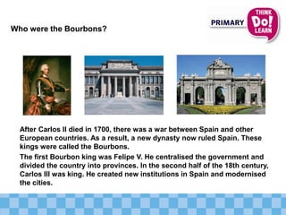 After Carlos II died in 1700, there was a war between Spain and other
European countries. As a result, a new dynasty now ruled Spain. These
kings were called the Bourbons.
The first Bourbon king was Felipe V. He centralised the government and
divided the country into provinces. In the second half of the 18th century,
Carlos III was king. He created new institutions in Spain and modernised
the cities.
Who were the Bourbons?
 