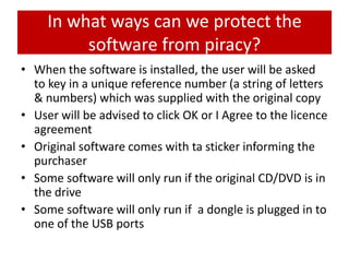 In what ways can we protect the
          software from piracy?
• When the software is installed, the user will be asked
  to key in a unique reference number (a string of letters
  & numbers) which was supplied with the original copy
• User will be advised to click OK or I Agree to the licence
  agreement
• Original software comes with ta sticker informing the
  purchaser
• Some software will only run if the original CD/DVD is in
  the drive
• Some software will only run if a dongle is plugged in to
  one of the USB ports
 