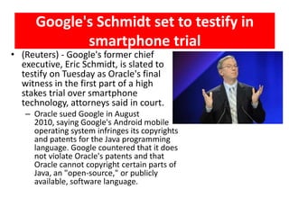 Google's Schmidt set to testify in
             smartphone trial
• (Reuters) - Google's former chief
  executive, Eric Schmidt, is slated to
  testify on Tuesday as Oracle's final
  witness in the first part of a high
  stakes trial over smartphone
  technology, attorneys said in court.
   – Oracle sued Google in August
     2010, saying Google's Android mobile
     operating system infringes its copyrights
     and patents for the Java programming
     language. Google countered that it does
     not violate Oracle's patents and that
     Oracle cannot copyright certain parts of
     Java, an "open-source," or publicly
     available, software language.
 