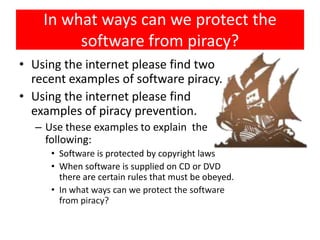 In what ways can we protect the
         software from piracy?
• Using the internet please find two
  recent examples of software piracy.
• Using the internet please find
  examples of piracy prevention.
  – Use these examples to explain the
    following:
     • Software is protected by copyright laws
     • When software is supplied on CD or DVD
       there are certain rules that must be obeyed.
     • In what ways can we protect the software
       from piracy?
 