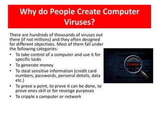 Why do People Create Computer
               Viruses?
There are hundreds of thousands of viruses out
there (if not millions) and they often designed
for different objectives. Most of them fall under
the following categories:
• To take control of a computer and use it for
   specific tasks
• To generate money
• To steal sensitive information (credit card
   numbers, passwords, personal details, data
   etc.)
• To prove a point, to prove it can be done, to
   prove ones skill or for revenge purposes
• To cripple a computer or network
 