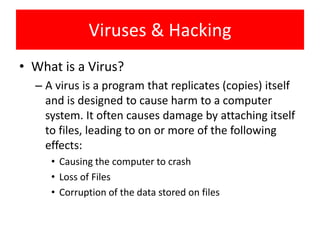 Viruses & Hacking
• What is a Virus?
  – A virus is a program that replicates (copies) itself
    and is designed to cause harm to a computer
    system. It often causes damage by attaching itself
    to files, leading to on or more of the following
    effects:
     • Causing the computer to crash
     • Loss of Files
     • Corruption of the data stored on files
 