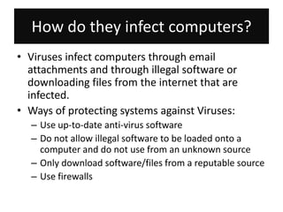 How do they infect computers?
• Viruses infect computers through email
  attachments and through illegal software or
  downloading files from the internet that are
  infected.
• Ways of protecting systems against Viruses:
  – Use up-to-date anti-virus software
  – Do not allow illegal software to be loaded onto a
    computer and do not use from an unknown source
  – Only download software/files from a reputable source
  – Use firewalls
 