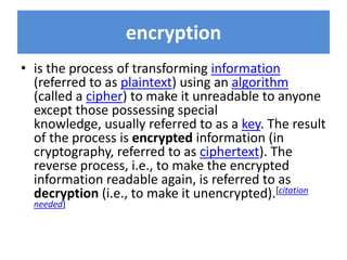 encryption
• is the process of transforming information
  (referred to as plaintext) using an algorithm
  (called a cipher) to make it unreadable to anyone
  except those possessing special
  knowledge, usually referred to as a key. The result
  of the process is encrypted information (in
  cryptography, referred to as ciphertext). The
  reverse process, i.e., to make the encrypted
  information readable again, is referred to as
  decryption (i.e., to make it unencrypted).[citation
  needed]
 