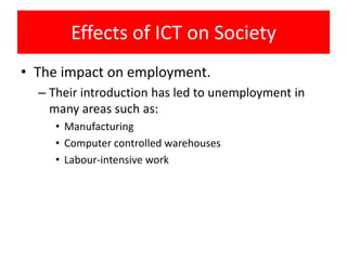 Effects of ICT on Society
• The impact on employment.
  – Their introduction has led to unemployment in
    many areas such as:
     • Manufacturing
     • Computer controlled warehouses
     • Labour-intensive work
 