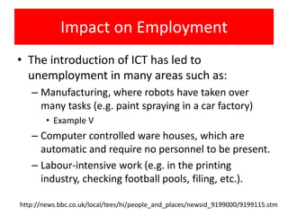 Impact on Employment
• The introduction of ICT has led to
  unemployment in many areas such as:
   – Manufacturing, where robots have taken over
     many tasks (e.g. paint spraying in a car factory)
        • Example V
   – Computer controlled ware houses, which are
     automatic and require no personnel to be present.
   – Labour-intensive work (e.g. in the printing
     industry, checking football pools, filing, etc.).

http://news.bbc.co.uk/local/tees/hi/people_and_places/newsid_9199000/9199115.stm
 