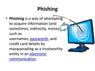 Phishing
• Phishing is a way of attempting
  to acquire information (and
  sometimes, indirectly, money)
  such as
  usernames, passwords, and
  credit card details by
  masquerading as a trustworthy
  entity in an electronic
  communication.
 