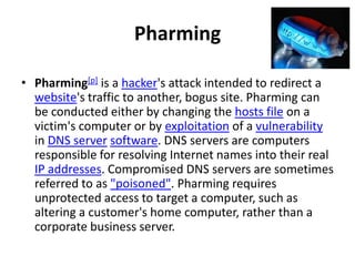 Pharming

• Pharming[p] is a hacker's attack intended to redirect a
  website's traffic to another, bogus site. Pharming can
  be conducted either by changing the hosts file on a
  victim's computer or by exploitation of a vulnerability
  in DNS server software. DNS servers are computers
  responsible for resolving Internet names into their real
  IP addresses. Compromised DNS servers are sometimes
  referred to as "poisoned". Pharming requires
  unprotected access to target a computer, such as
  altering a customer's home computer, rather than a
  corporate business server.
 