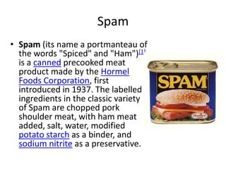 Spam
• Spam (its name a portmanteau of
  the words "Spiced" and "Ham")[1]
  is a canned precooked meat
  product made by the Hormel
  Foods Corporation, first
  introduced in 1937. The labelled
  ingredients in the classic variety
  of Spam are chopped pork
  shoulder meat, with ham meat
  added, salt, water, modified
  potato starch as a binder, and
  sodium nitrite as a preservative.
 