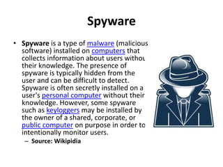 Spyware
• Spyware is a type of malware (malicious
  software) installed on computers that
  collects information about users without
  their knowledge. The presence of
  spyware is typically hidden from the
  user and can be difficult to detect.
  Spyware is often secretly installed on a
  user's personal computer without their
  knowledge. However, some spyware
  such as keyloggers may be installed by
  the owner of a shared, corporate, or
  public computer on purpose in order to
  intentionally monitor users.
   – Source: Wikipidia
 