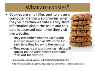 What are cookies?
• Cookies are small files sent to a user’s
  computer via the web browser when
  they visit certain websites. They store
  information about the users and this
  data is accessed each time they visit
  the website.
   – They remember who the user is and
     send messages such as ‘Welcome Jon’
     each time they log on to the website.
   – They recognise a user’s buying habits will
     appear on the users screen each time
     they visit the website.
    http://webdesign.about.com/od/cookies/a/aa083198.htm
    http://www.w3schools.com/js/tryit.asp?filename=tryjs_cookie_username
 