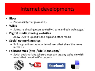 Internet developments
• Blogs
   – Personal internet journalists
• Wikis
   – Software allowing users to easily create and edit web pages.
• Digital media sharing websites
   – Allow uses to upload video clips and other media
• Social networking sites
   – Building on-line communities of users that share the same
     interests
• Folksonomies (http://delicious.com/)
   – Social bookmarking where a user can tag any webpage with
     words that describe it’s contents.
 
