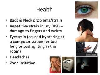 Health
• Back & Neck problems/strain
• Repetitive strain injury (RSI) –
  damage to fingers and wrists
• Eyestrain (caused by staring at
  a computer screen for too
  long or bad lighting in the
  room)
• Headaches
• Zone irritation
 