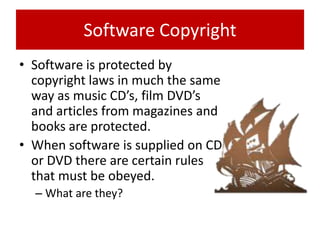 Software Copyright
• Software is protected by
  copyright laws in much the same
  way as music CD’s, film DVD’s
  and articles from magazines and
  books are protected.
• When software is supplied on CD
  or DVD there are certain rules
  that must be obeyed.
  – What are they?
 