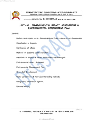 1 | P a g e
Dr G SUBBARAO, PROFESSOR, A V N INSTITUTE OF ENGG & TECHN, HYD
Mob: 94944 13053
AVN INSTITUTE OF ENGINEERING & TECHNOLOGY, HYD
Notes on Environmental Sciences for II year B.Tech
……………compiled by Dr G.SUBBARAO M.Sc., M.Phil., Ph.D., C.S.M
UNIT – VI : ENVIRONMENTAL IMPACT ASSESSMENT &
ENVIRONMENTAL MANAGEMENT PLAN
Contents:
Definitions of Impact; Impact Assessment and Environmental Impact Assessment
Classification of Impacts
Significance of effects
Methods of Baseline Data Acquisition
Prediction of Impacts & Impact Assessment Methodologies
Environmental Impact Statement
Environmental Management Plan
Green Belt Development
Water Conservation & Rainwater Harvesting methods
Geographic Information System
Remote Sensing
www.jntuworld.com
www.jntuworld.com
 