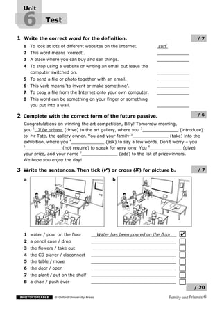 Unit

  6          Test

1 Write the correct word for the definition.                                             /7
  1 To look at lots of different websites on the Internet.               surf
  2 This word means ‘correct’.
  3 A place where you can buy and sell things.
  4 To stop using a website or writing an email but leave the
    computer switched on.
  5 To send a file or photo together with an email.
  6 This verb means ‘to invent or make something’.
  7 To copy a file from the Internet onto your own computer.
  8 This word can be something on your finger or something
    you put into a wall.

2 Complete with the correct form of the future passive.                                  /6

  Congratulations on winning the art competition, Billy! Tomorrow morning,
  you 1 ’ll be driven (drive) to the art gallery, where you 2                    (introduce)
                                                       3
  to Mr Tate, the gallery owner. You and your family                        (take) into the
                        4
  exhibition, where you                    (ask) to say a few words. Don’t worry – you
  5
                     (not require) to speak for very long! You 6                   (give)
                              7
  your prize, and your name                       (add) to the list of prizewinners.
  We hope you enjoy the day!

3 Write the sentences. Then tick ( ) or cross ( ) for picture b.                         /7

  a                                                 b




  1 water / pour on the floor                Water has been poured on the floor.
  2 a pencil case / drop
  3 the flowers / take out
  4 the CD player / disconnect
  5 the table / move
  6 the door / open
  7 the plant / put on the shelf
  8 a chair / push over
                                                                                       / 20

 PHOTOCOPIABLE     Oxford University Press
 