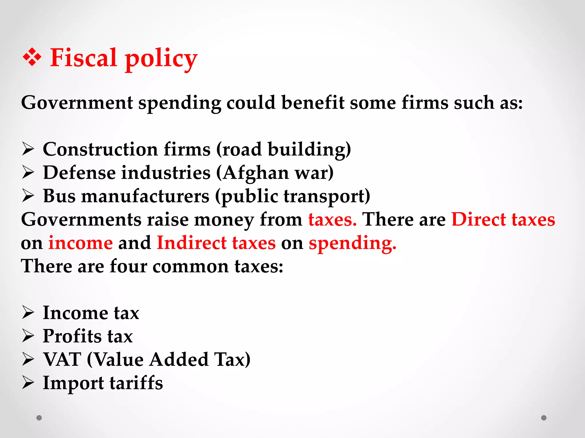  Fiscal policy
Government spending could benefit some firms such as:
 Construction firms (road building)
 Defense industries (Afghan war)
 Bus manufacturers (public transport)
Governments raise money from taxes. There are Direct taxes
on income and Indirect taxes on spending.
There are four common taxes:
 Income tax
 Profits tax
 VAT (Value Added Tax)
 Import tariffs
 