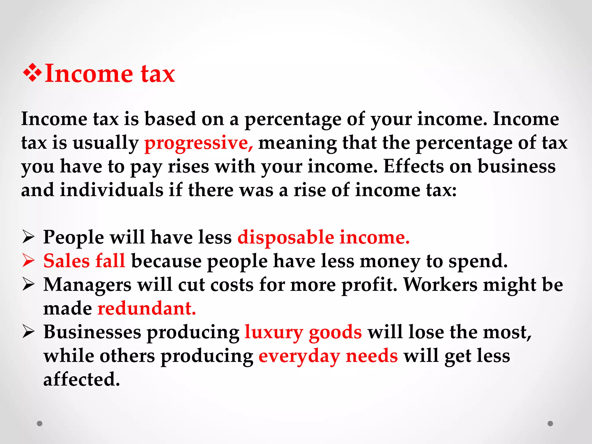Income tax
Income tax is based on a percentage of your income. Income
tax is usually progressive, meaning that the percentage of tax
you have to pay rises with your income. Effects on business
and individuals if there was a rise of income tax:
 People will have less disposable income.
 Sales fall because people have less money to spend.
 Managers will cut costs for more profit. Workers might be
made redundant.
 Businesses producing luxury goods will lose the most,
while others producing everyday needs will get less
affected.
 