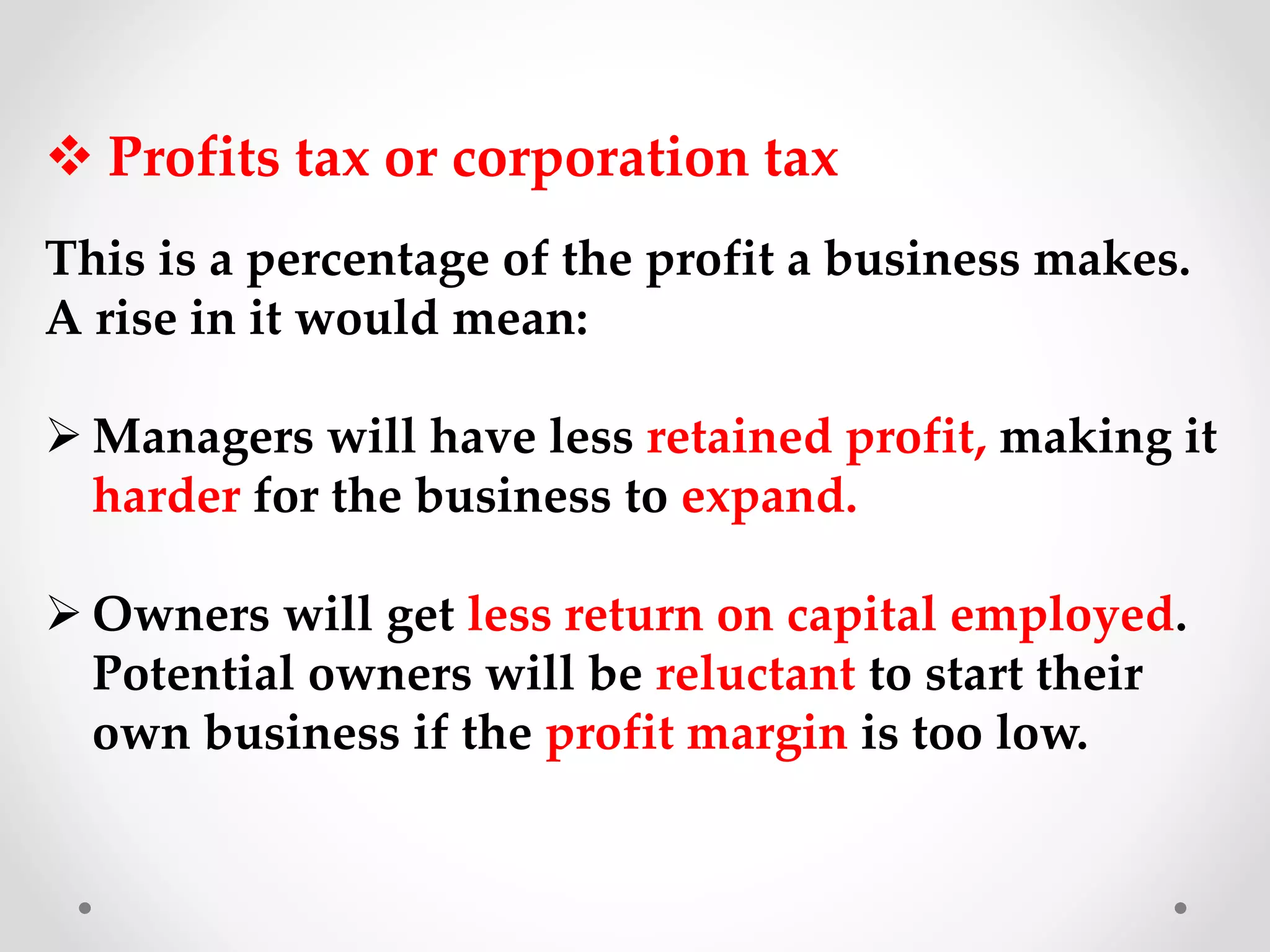 Profits tax or corporation tax
This is a percentage of the profit a business makes.
A rise in it would mean:
 Managers will have less retained profit, making it
harder for the business to expand.
 Owners will get less return on capital employed.
Potential owners will be reluctant to start their
own business if the profit margin is too low.
 