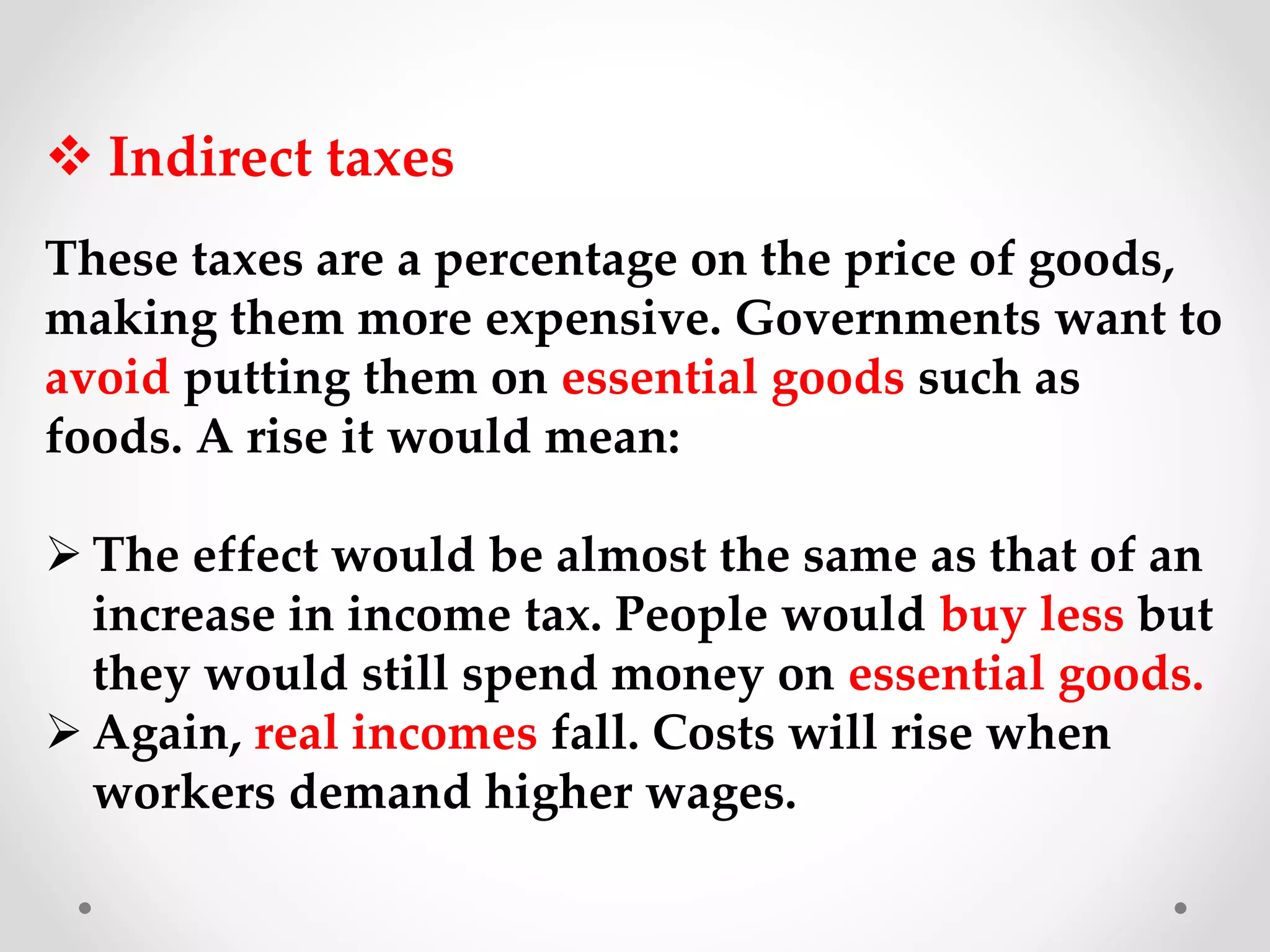  Indirect taxes
These taxes are a percentage on the price of goods,
making them more expensive. Governments want to
avoid putting them on essential goods such as
foods. A rise it would mean:
 The effect would be almost the same as that of an
increase in income tax. People would buy less but
they would still spend money on essential goods.
 Again, real incomes fall. Costs will rise when
workers demand higher wages.
 