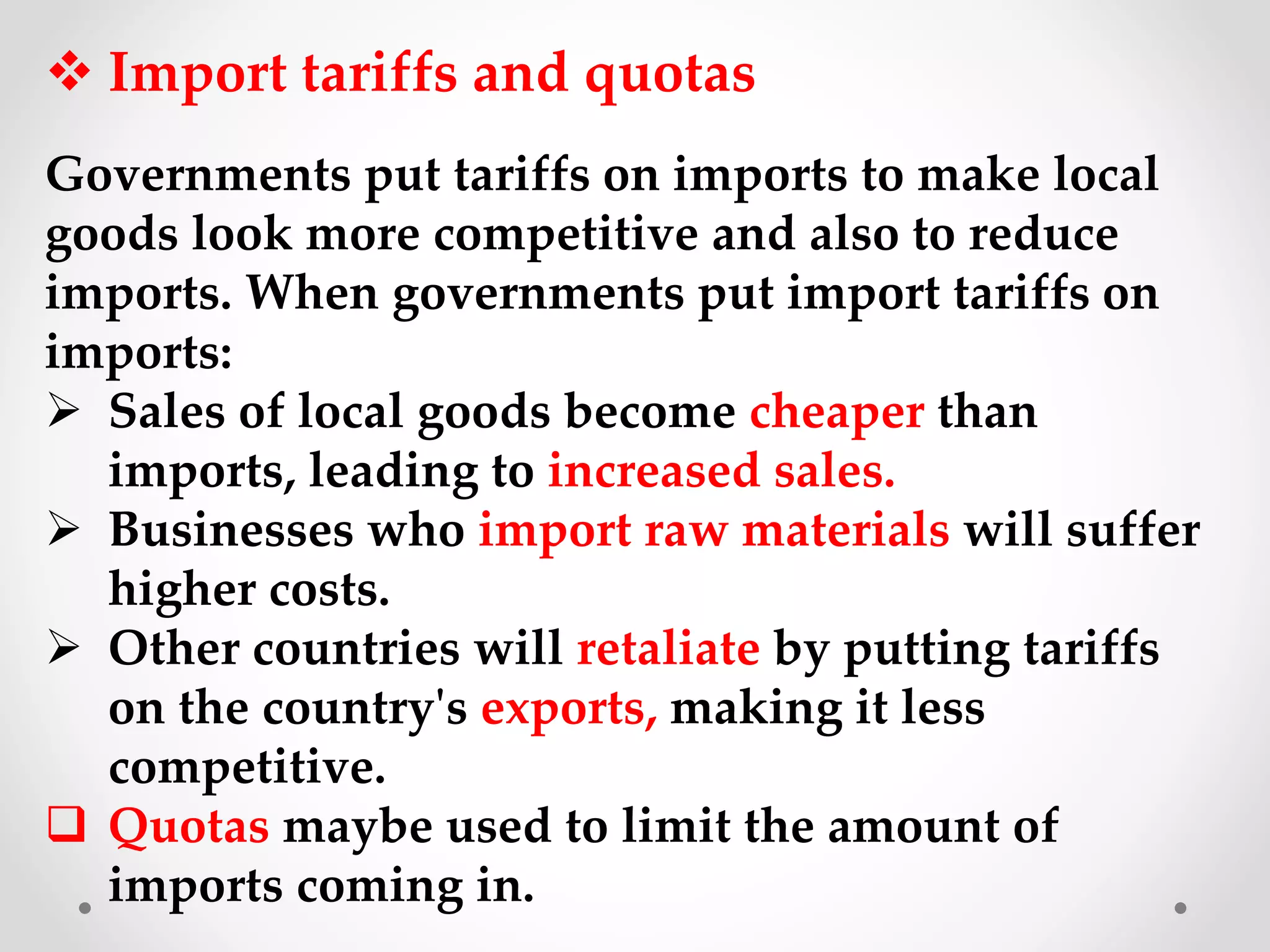  Import tariffs and quotas
Governments put tariffs on imports to make local
goods look more competitive and also to reduce
imports. When governments put import tariffs on
imports:
 Sales of local goods become cheaper than
imports, leading to increased sales.
 Businesses who import raw materials will suffer
higher costs.
 Other countries will retaliate by putting tariffs
on the country's exports, making it less
competitive.
 Quotas maybe used to limit the amount of
imports coming in.
 