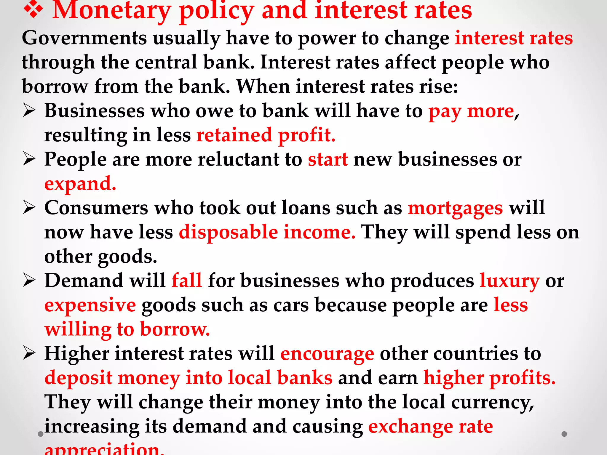  Monetary policy and interest rates
Governments usually have to power to change interest rates
through the central bank. Interest rates affect people who
borrow from the bank. When interest rates rise:
 Businesses who owe to bank will have to pay more,
resulting in less retained profit.
 People are more reluctant to start new businesses or
expand.
 Consumers who took out loans such as mortgages will
now have less disposable income. They will spend less on
other goods.
 Demand will fall for businesses who produces luxury or
expensive goods such as cars because people are less
willing to borrow.
 Higher interest rates will encourage other countries to
deposit money into local banks and earn higher profits.
They will change their money into the local currency,
increasing its demand and causing exchange rate
 