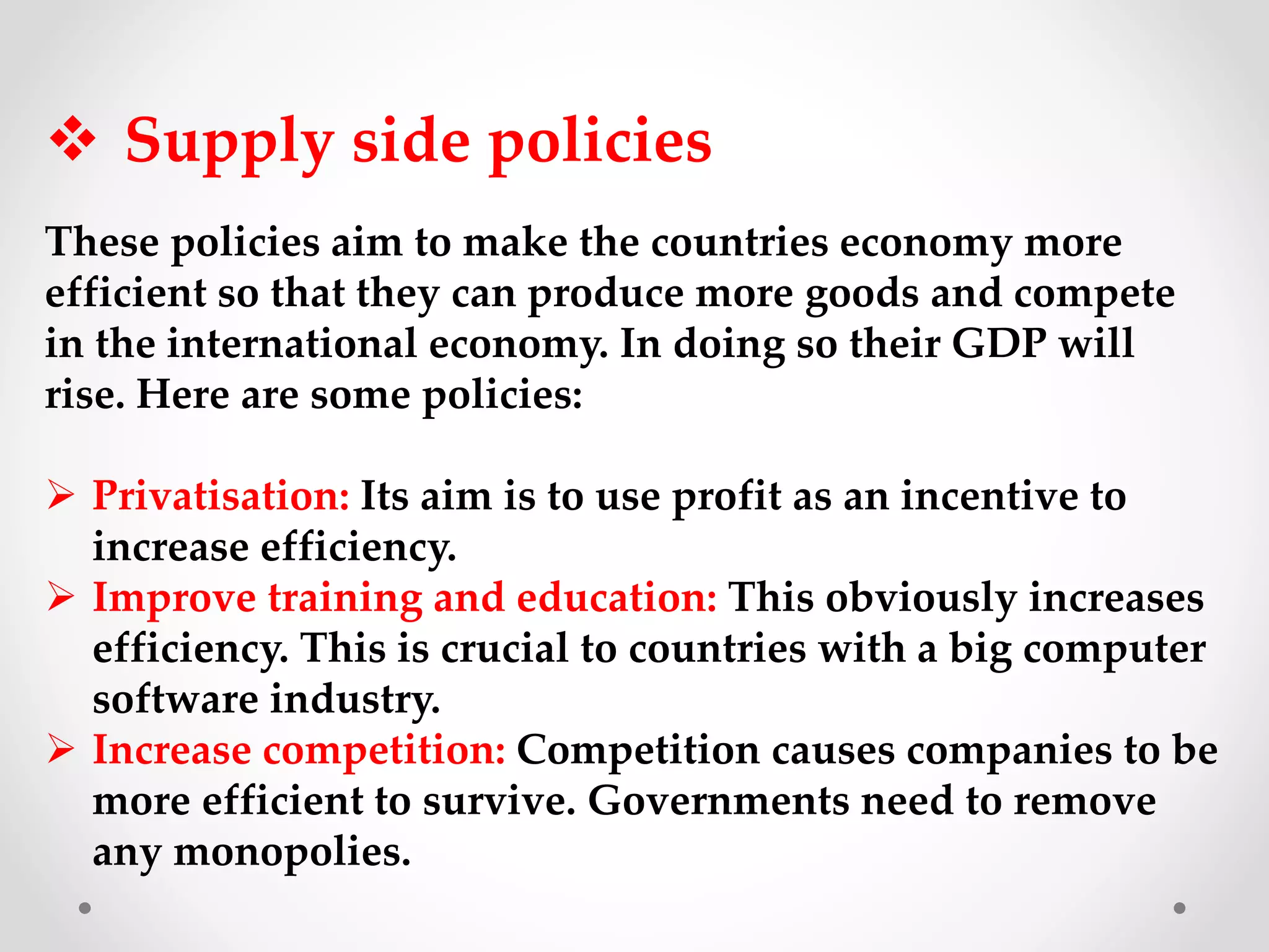  Supply side policies
These policies aim to make the countries economy more
efficient so that they can produce more goods and compete
in the international economy. In doing so their GDP will
rise. Here are some policies:
 Privatisation: Its aim is to use profit as an incentive to
increase efficiency.
 Improve training and education: This obviously increases
efficiency. This is crucial to countries with a big computer
software industry.
 Increase competition: Competition causes companies to be
more efficient to survive. Governments need to remove
any monopolies.
 