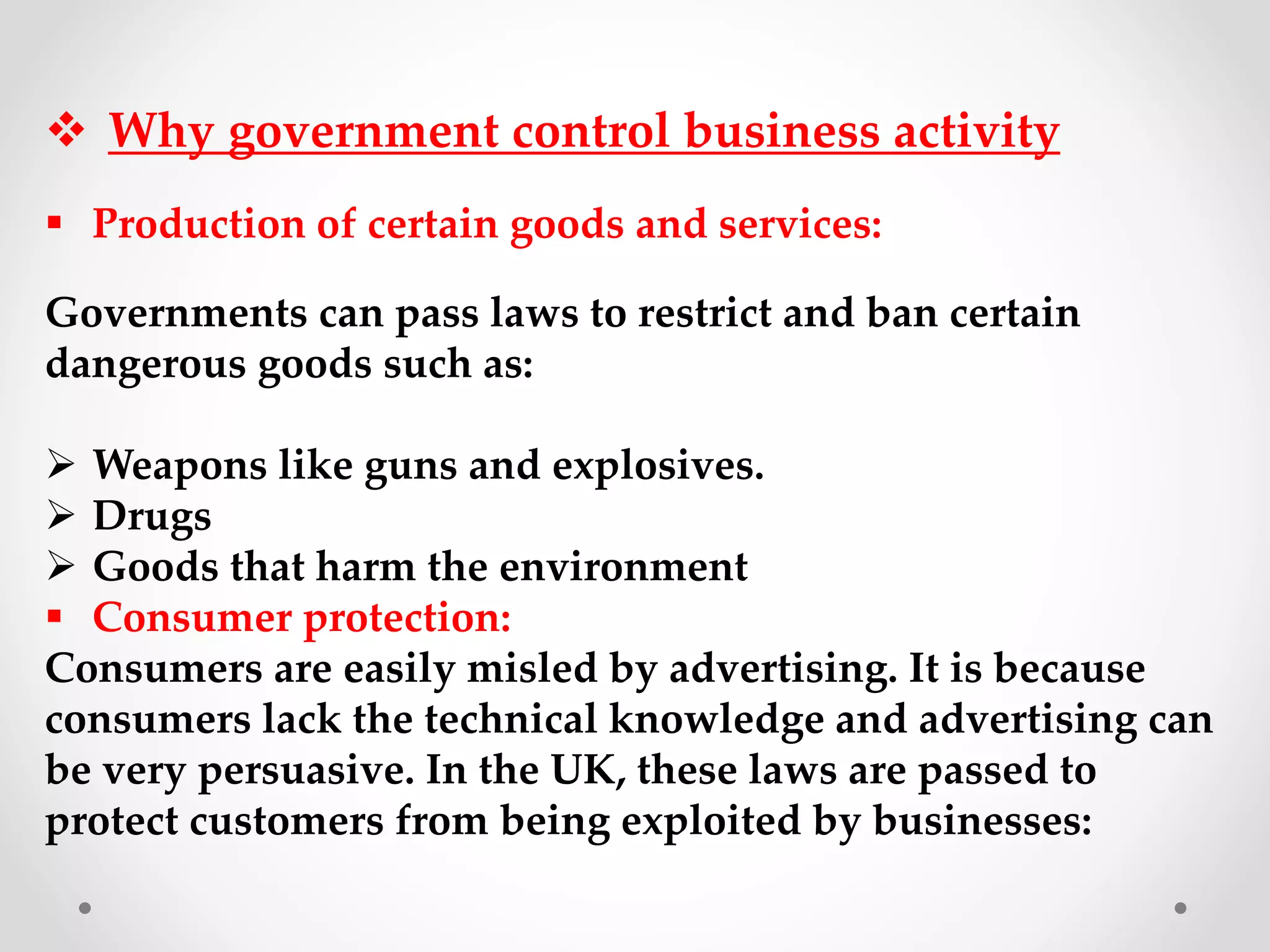  Why government control business activity
 Production of certain goods and services:
Governments can pass laws to restrict and ban certain
dangerous goods such as:
 Weapons like guns and explosives.
 Drugs
 Goods that harm the environment
 Consumer protection:
Consumers are easily misled by advertising. It is because
consumers lack the technical knowledge and advertising can
be very persuasive. In the UK, these laws are passed to
protect customers from being exploited by businesses:
 