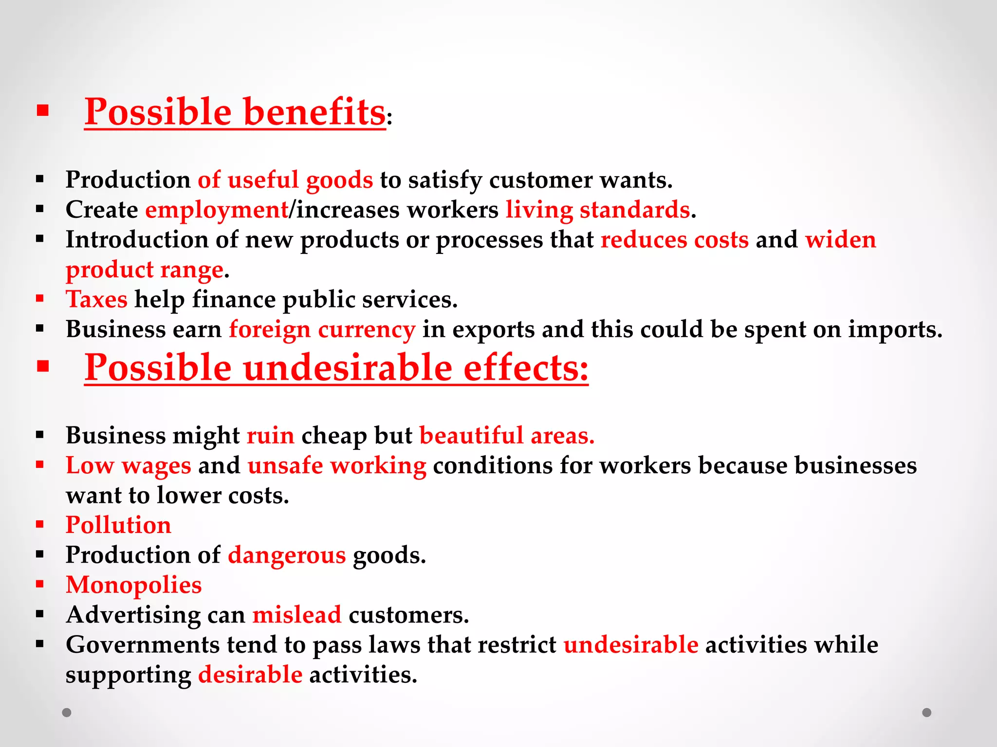  Possible benefits:
 Production of useful goods to satisfy customer wants.
 Create employment/increases workers living standards.
 Introduction of new products or processes that reduces costs and widen
product range.
 Taxes help finance public services.
 Business earn foreign currency in exports and this could be spent on imports.
 Possible undesirable effects:
 Business might ruin cheap but beautiful areas.
 Low wages and unsafe working conditions for workers because businesses
want to lower costs.
 Pollution
 Production of dangerous goods.
 Monopolies
 Advertising can mislead customers.
 Governments tend to pass laws that restrict undesirable activities while
supporting desirable activities.
 