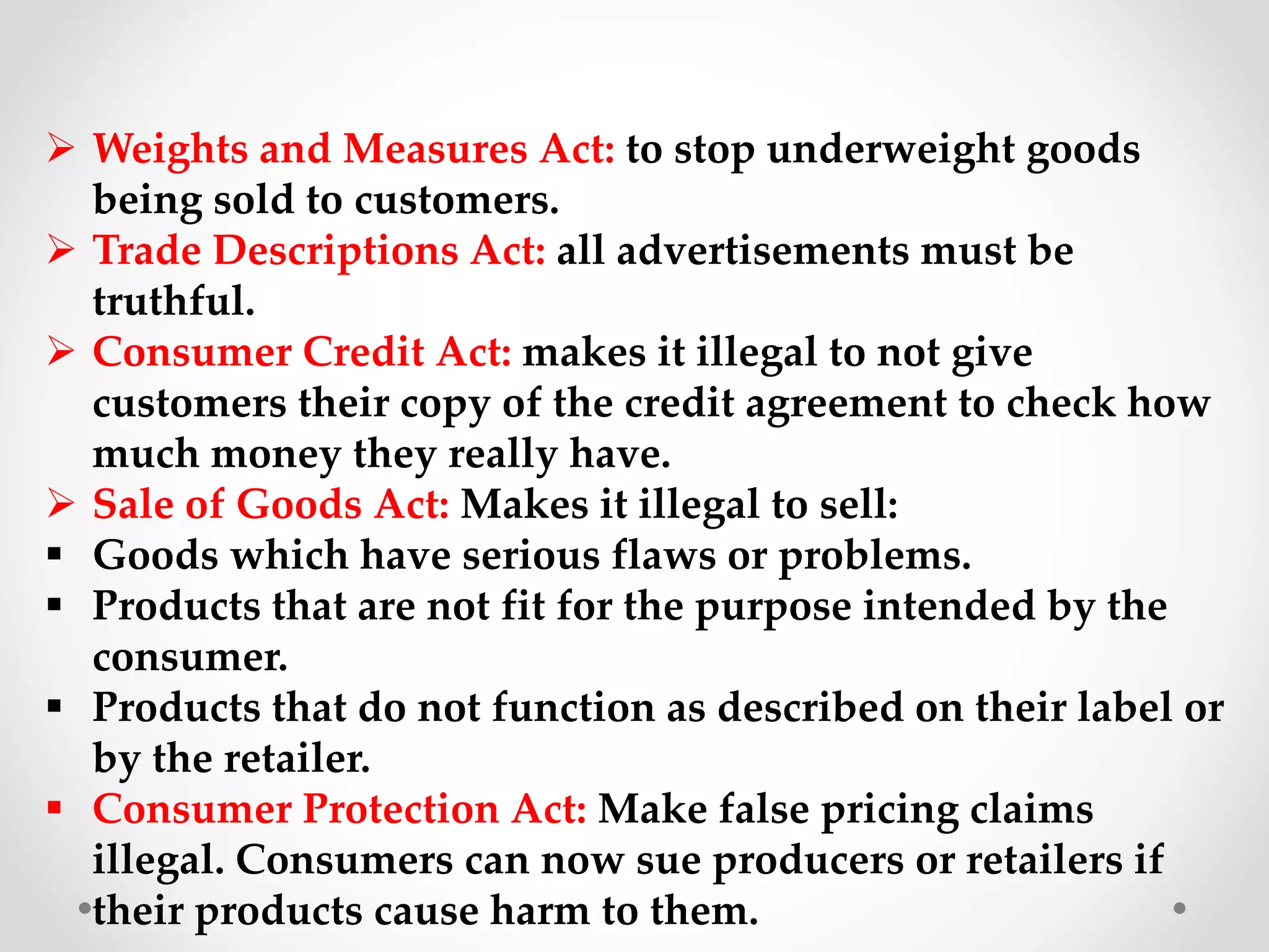  Weights and Measures Act: to stop underweight goods
being sold to customers.
 Trade Descriptions Act: all advertisements must be
truthful.
 Consumer Credit Act: makes it illegal to not give
customers their copy of the credit agreement to check how
much money they really have.
 Sale of Goods Act: Makes it illegal to sell:
 Goods which have serious flaws or problems.
 Products that are not fit for the purpose intended by the
consumer.
 Products that do not function as described on their label or
by the retailer.
 Consumer Protection Act: Make false pricing claims
illegal. Consumers can now sue producers or retailers if
their products cause harm to them.
 