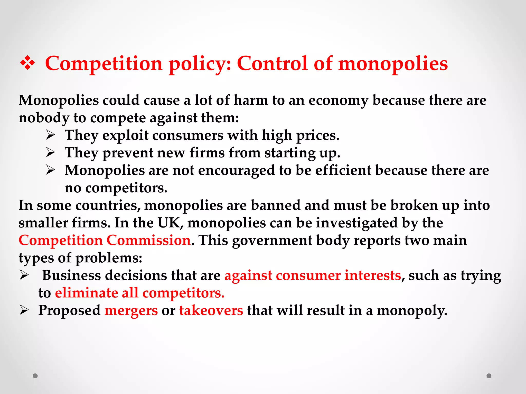  Competition policy: Control of monopolies
Monopolies could cause a lot of harm to an economy because there are
nobody to compete against them:
 They exploit consumers with high prices.
 They prevent new firms from starting up.
 Monopolies are not encouraged to be efficient because there are
no competitors.
In some countries, monopolies are banned and must be broken up into
smaller firms. In the UK, monopolies can be investigated by the
Competition Commission. This government body reports two main
types of problems:
 Business decisions that are against consumer interests, such as trying
to eliminate all competitors.
 Proposed mergers or takeovers that will result in a monopoly.
 